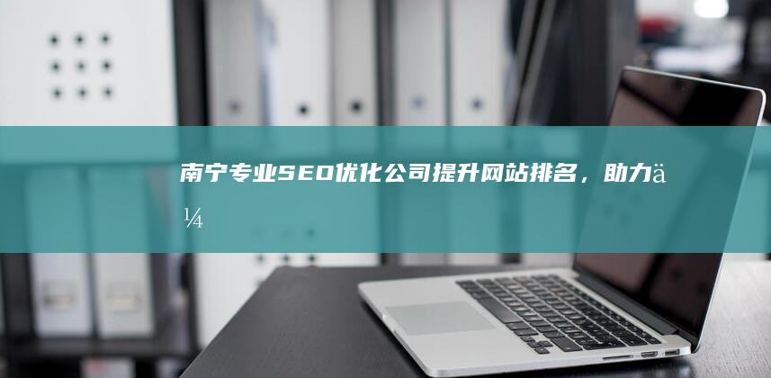 南宁专业SEO优化公司：提升网站排名，助力企业网络营销